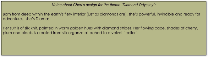 Notes about Cheri’s design for the theme “Diamond Odyssey”:

Born from deep within the earth’s fiery interior (just as diamonds are), she’s powerful, invincible and ready for adventure…she’s Diamas.

Her suit is of silk knit, painted in warm golden hues with diamond stripes. Her flowing cape, shades of cherry, plum and black, is created from silk organza attached to a velvet “collar”.

