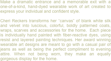 Make a dramatic entrance and a memorable exit with a one-of-a-kind, hand-dyed wearable work of art created to express your individual and confident style.

Cheri Reckers transforms her “canvas” of blank white silk and velvet into luscious, colorful, boldly patterned coats, wraps, scarves and accessories for the home.  Each piece is individually hand painted with fiber-reactive dyes, using resist and layered painting techniques. Her award winning wearable art designs are meant to go with a casual pair of jeans as well as being the perfect compliment to evening attire. When not being worn, they make an equally gorgeous display for the home. 