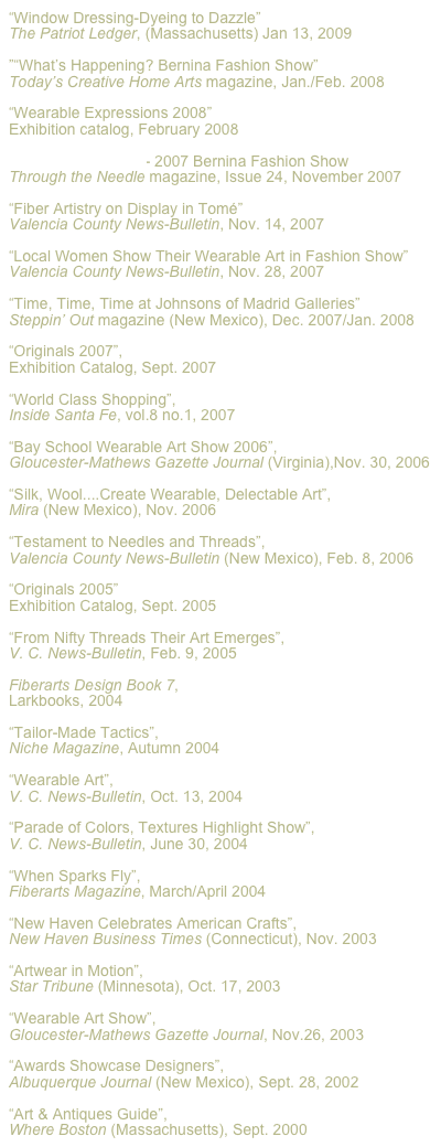 “Window Dressing-Dyeing to Dazzle”
The Patriot Ledger, (Massachusetts) Jan 13, 2009

”“What’s Happening? Bernina Fashion Show”
Today’s Creative Home Arts magazine, Jan./Feb. 2008

“Wearable Expressions 2008”
Exhibition catalog, February 2008

“Diamond Odyssey”- 2007 Bernina Fashion Show
Through the Needle magazine, Issue 24, November 2007

“Fiber Artistry on Display in Tomé”
Valencia County News-Bulletin, Nov. 14, 2007

“Local Women Show Their Wearable Art in Fashion Show”
Valencia County News-Bulletin, Nov. 28, 2007

“Time, Time, Time at Johnsons of Madrid Galleries”
Steppin’ Out magazine (New Mexico), Dec. 2007/Jan. 2008

“Originals 2007”, 
Exhibition Catalog, Sept. 2007

“World Class Shopping”, 
Inside Santa Fe, vol.8 no.1, 2007

“Bay School Wearable Art Show 2006”, 
Gloucester-Mathews Gazette Journal (Virginia),Nov. 30, 2006

“Silk, Wool....Create Wearable, Delectable Art”, 
Mira (New Mexico), Nov. 2006

“Testament to Needles and Threads”, 
Valencia County News-Bulletin (New Mexico), Feb. 8, 2006

“Originals 2005” 
Exhibition Catalog, Sept. 2005

“From Nifty Threads Their Art Emerges”, 
V. C. News-Bulletin, Feb. 9, 2005

Fiberarts Design Book 7, 
Larkbooks, 2004

“Tailor-Made Tactics”, 
Niche Magazine, Autumn 2004

“Wearable Art”, 
V. C. News-Bulletin, Oct. 13, 2004

“Parade of Colors, Textures Highlight Show”, 
V. C. News-Bulletin, June 30, 2004

“When Sparks Fly”, 
Fiberarts Magazine, March/April 2004

“New Haven Celebrates American Crafts”, 
New Haven Business Times (Connecticut), Nov. 2003

“Artwear in Motion”, 
Star Tribune (Minnesota), Oct. 17, 2003

“Wearable Art Show”, 
Gloucester-Mathews Gazette Journal, Nov.26, 2003

“Awards Showcase Designers”, 
Albuquerque Journal (New Mexico), Sept. 28, 2002

“Art & Antiques Guide”, 
Where Boston (Massachusetts), Sept. 2000